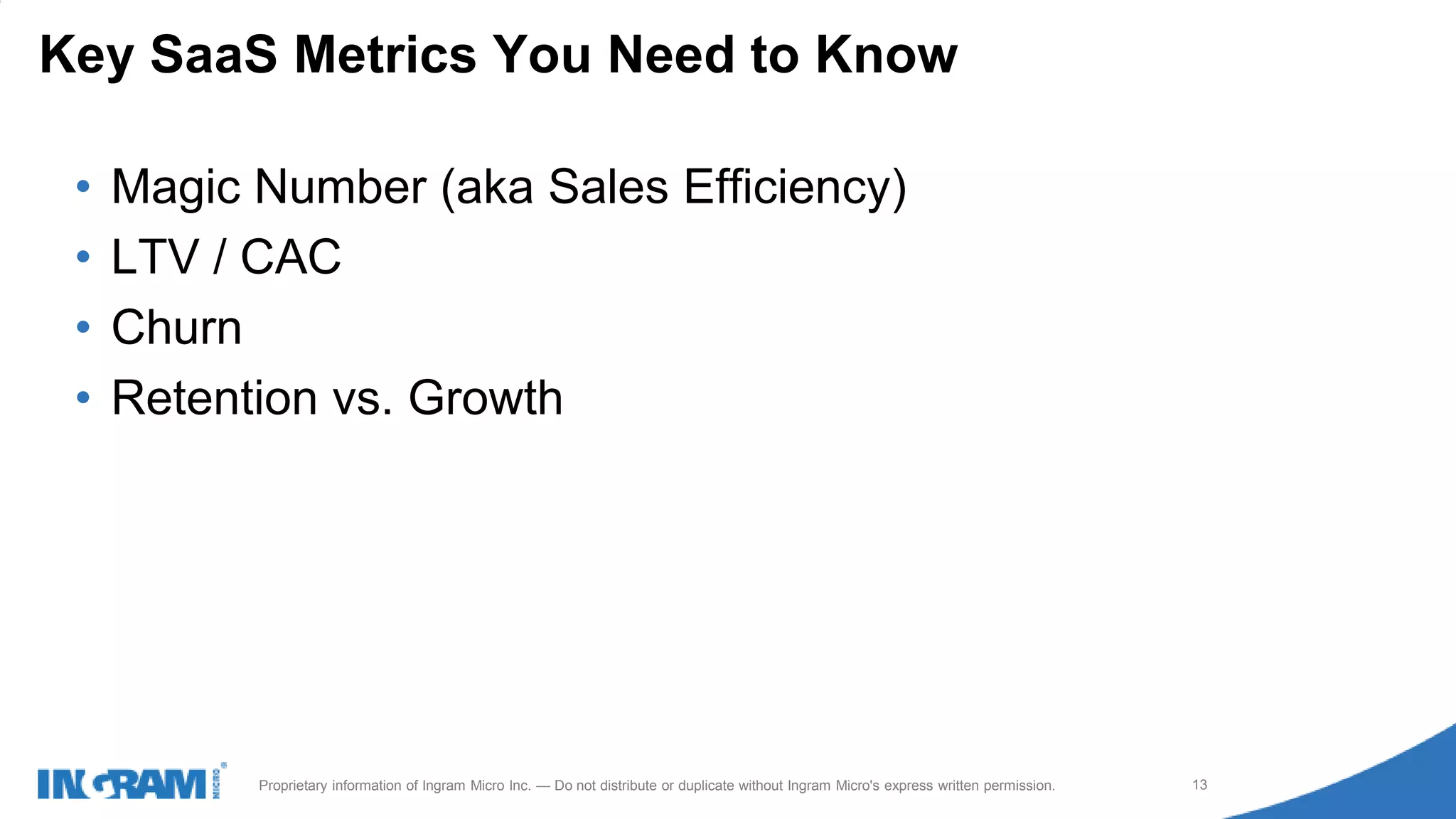 1411022rev rev 12-1-14
13Proprietary information of Ingram Micro Inc. — Do not distribute or duplicate without Ingram Micro's express written permission.
• Magic Number (aka Sales Efficiency)
• LTV / CAC
• Churn
• Retention vs. Growth
Key SaaS Metrics You Need to Know
 