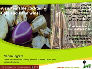 A sustainable cocktail –
Cola and Palm wine?

Dynamic
Interlinkages between
Social and
Ecosystem Changes:
Towards a Europe
Africa Partnership
European Science
Foundation & ICSU
8-12 November 2010
Beyaerd, Hulshort,
The Netherlands

Verina Ingram
Centre for International Forestry Research (CIFOR), Central Africa
v.ingram@cgiar.org
THINKING beyond the canopy
THINKING beyond the canopy

 