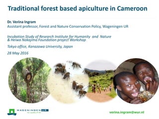 Traditional & modern forest based apiculture in
Cameroon
Dr. Verina Ingram
Assistant professor, Forest and Nature Conservation Policy, Wageningen UR
Incubation Study of Research Institute for Humanity and Nature
& Heiwa Nakajima Foundation project Workshop
Tokyo office, Kanazawa University, Japan
28 May 2016
verina.ingram@wur.nl
 