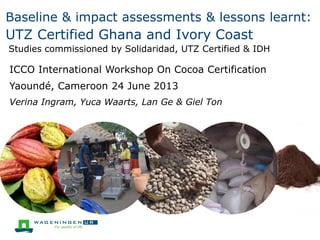 Baseline & impact assessments & lessons learnt:

UTZ Certified Ghana and Ivory Coast
Studies commissioned by Solidaridad, UTZ Certified & IDH

ICCO International Workshop On Cocoa Certification
Yaoundé, Cameroon 24 June 2013
Verina Ingram, Yuca Waarts, Lan Ge & Giel Ton

 