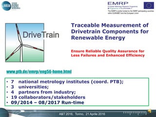 A&T 2016, Torino, 21 Aprile 2016
Traceable Measurement of
Drivetrain Components for
Renewable Energy
Ensure Reliable Quality Assurance for
Less Failures and Enhanced Efficiency
www.ptb.de/emrp/eng56-home.html
• 7 national metrology institutes (coord. PTB);
• 3 universities;
• 4 partners from industry;
• 19 collaborators/stakeholders
• 09/2014 – 08/2017 Run-time
 