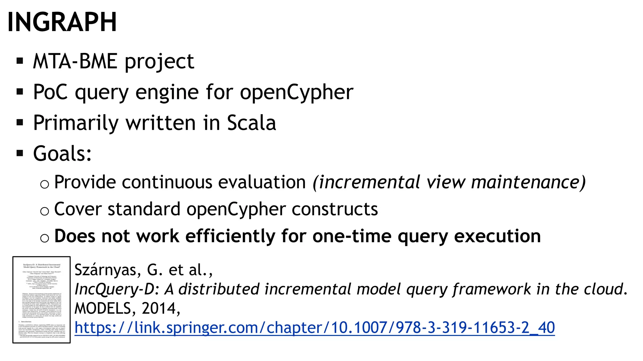 INGRAPH  MTA-BME project  PoC query engine for openCypher  Primarily written in Scala  Goals: o Provide continuous evaluation (incremental view maintenance) o Cover standard openCypher constructs o Does not work efficiently for one-time query execution Szárnyas, G. et al., IncQuery-D: A distributed incremental model query framework in the cloud. MODELS, 2014, https://link.springer.com/chapter/10.1007/978-3-319-11653-2_40 