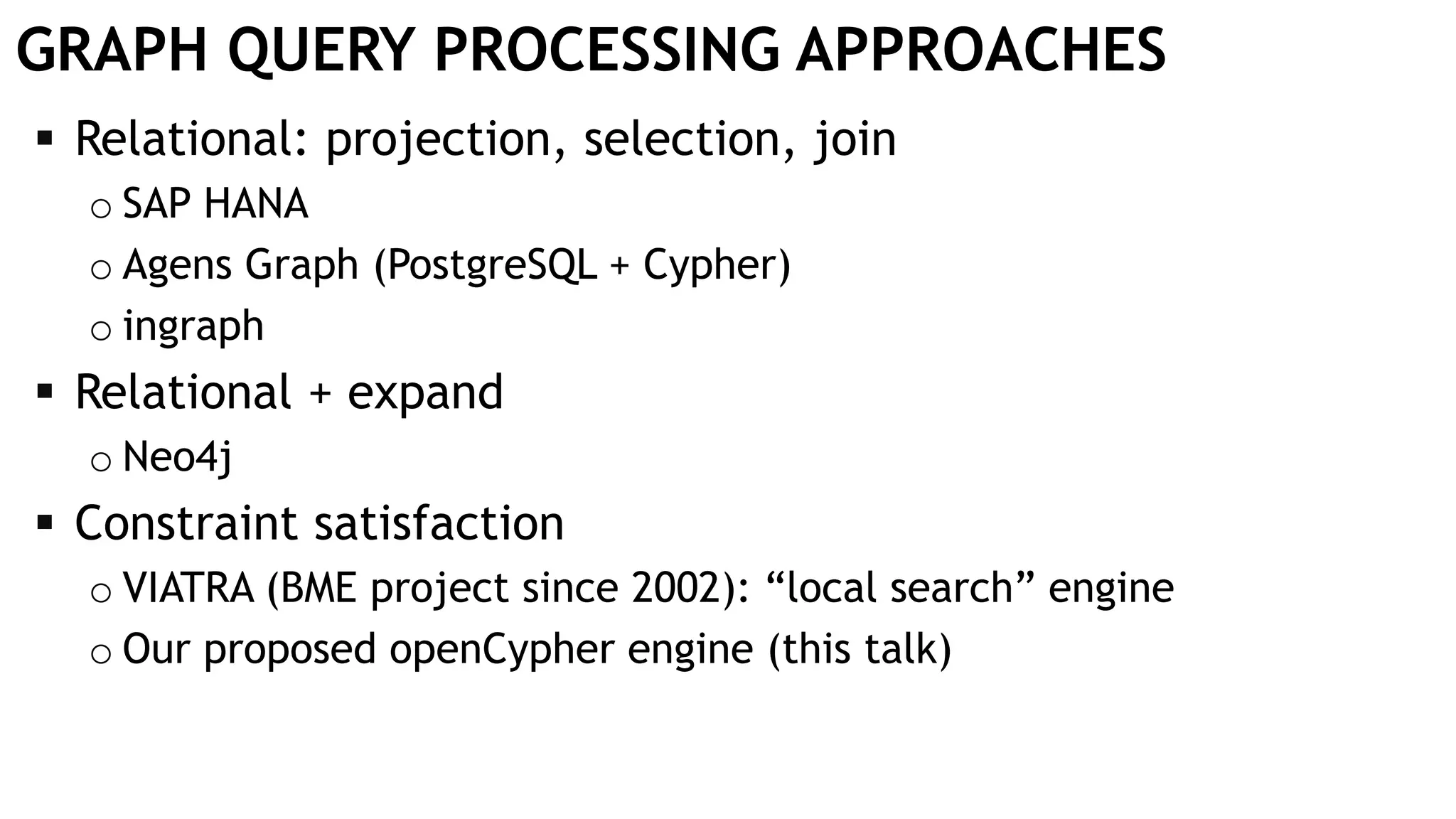 GRAPH QUERY PROCESSING APPROACHES  Relational: projection, selection, join o SAP HANA o Agens Graph (PostgreSQL + Cypher) o ingraph  Relational + expand o Neo4j  Constraint satisfaction o VIATRA (BME project since 2002): “local search” engine o Our proposed openCypher engine (this talk) 