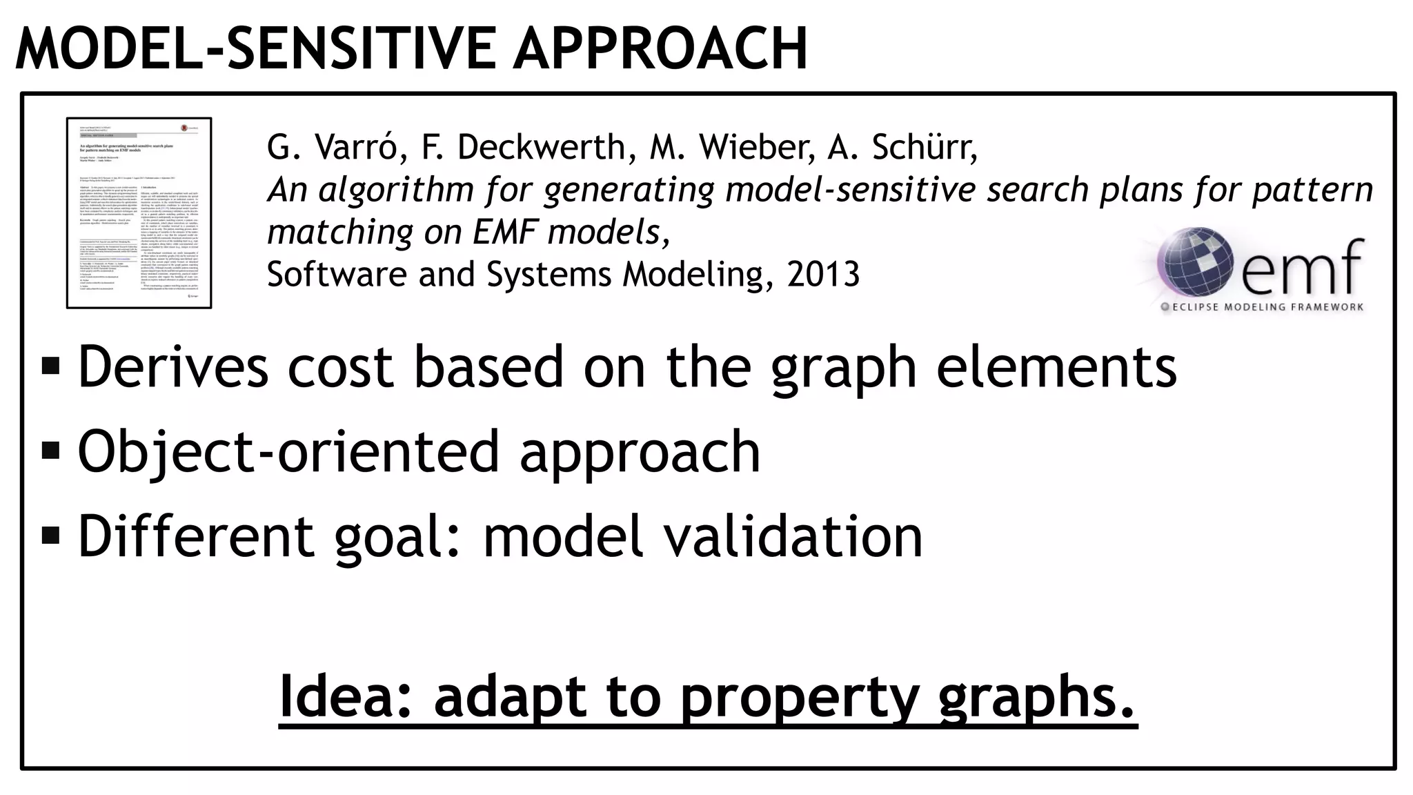 MODEL-SENSITIVE APPROACH G. Varró, F. Deckwerth, M. Wieber, A. Schürr, An algorithm for generating model-sensitive search plans for pattern matching on EMF models, Software and Systems Modeling, 2013  Derives cost based on the graph elements  Object-oriented approach  Different goal: model validation Idea: adapt to property graphs. 