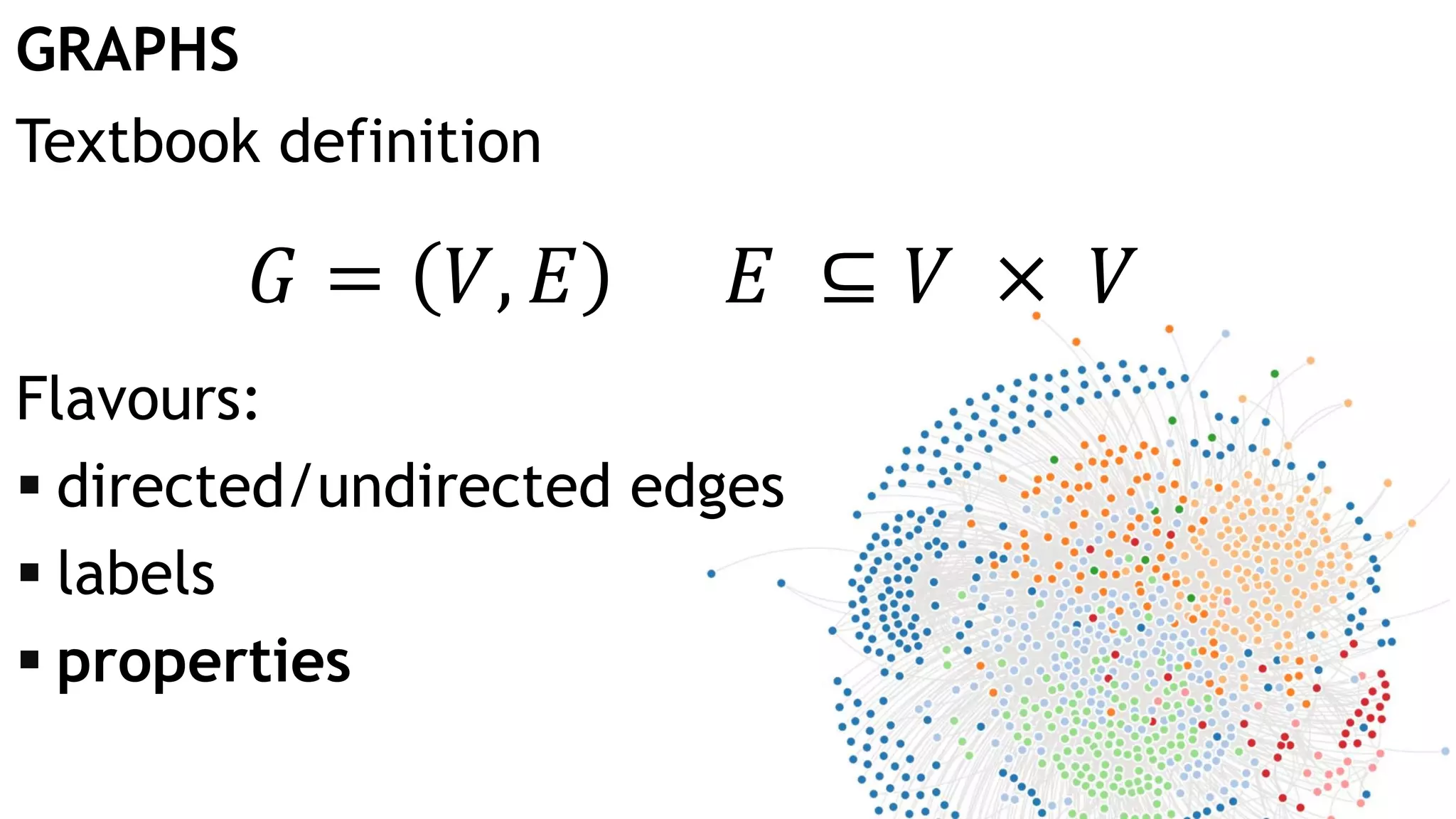 GRAPHS 𝐺 = 𝑉, 𝐸 𝐸 ⊆ 𝑉 × 𝑉 Textbook definition Flavours:  directed/undirected edges  labels  properties 
