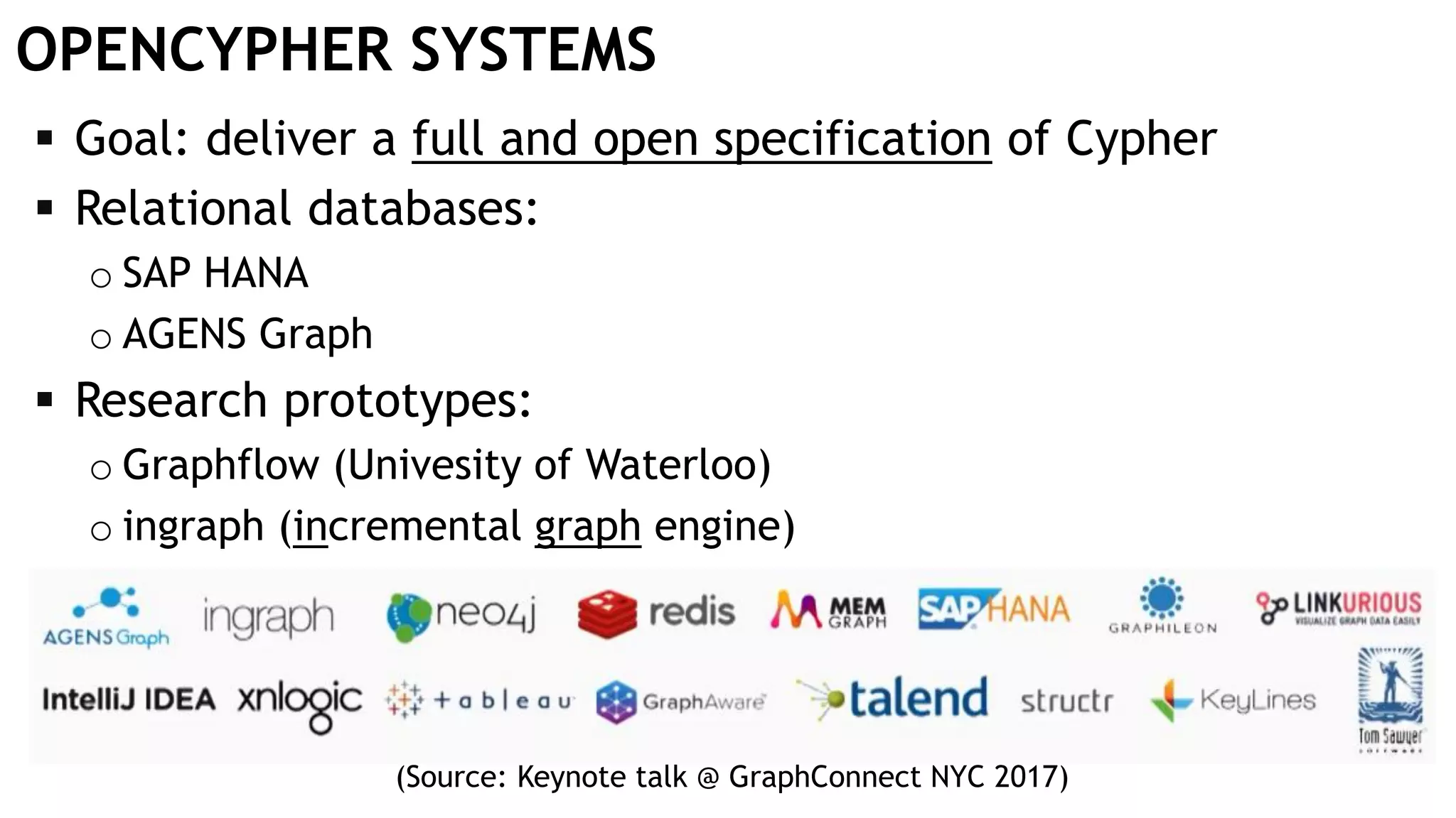 OPENCYPHER SYSTEMS  Goal: deliver a full and open specification of Cypher  Relational databases: o SAP HANA o AGENS Graph  Research prototypes: o Graphflow (Univesity of Waterloo) o ingraph (incremental graph engine) (Source: Keynote talk @ GraphConnect NYC 2017) 