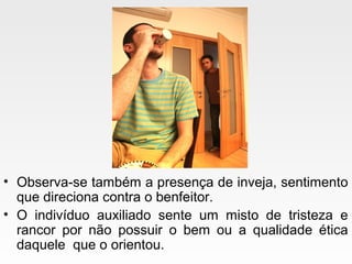 • Observa-se também a presença de inveja, sentimento
que direciona contra o benfeitor.
• O indivíduo auxiliado sente um misto de tristeza e
rancor por não possuir o bem ou a qualidade ética
daquele que o orientou.
 
