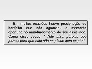 Em muitas ocasiões houve precipitação do
benfeitor que não aguardou o momento
oportuno no amadurecimento do seu assistindo.
Como disse Jesus: " Não atirai pérolas aos
porcos para que eles não as pisem com os pés".
Em muitas ocasiões houve precipitação do
benfeitor que não aguardou o momento
oportuno no amadurecimento do seu assistindo.
Como disse Jesus: " Não atirai pérolas aos
porcos para que eles não as pisem com os pés".
 