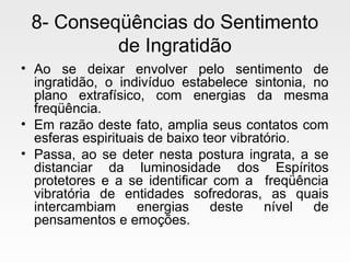 8- Conseqüências do Sentimento
de Ingratidão
• Ao se deixar envolver pelo sentimento de
ingratidão, o indivíduo estabelece sintonia, no
plano extrafísico, com energias da mesma
freqüência.
• Em razão deste fato, amplia seus contatos com
esferas espirituais de baixo teor vibratório.
• Passa, ao se deter nesta postura ingrata, a se
distanciar da luminosidade dos Espíritos
protetores e a se identificar com a freqüência
vibratória de entidades sofredoras, as quais
intercambiam energias deste nível de
pensamentos e emoções.
 