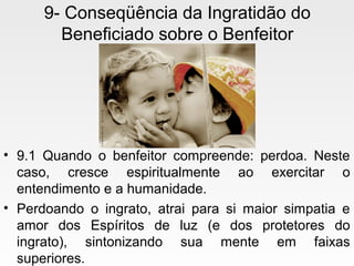 9- Conseqüência da Ingratidão do
Beneficiado sobre o Benfeitor
• 9.1 Quando o benfeitor compreende: perdoa. Neste
caso, cresce espiritualmente ao exercitar o
entendimento e a humanidade.
• Perdoando o ingrato, atrai para si maior simpatia e
amor dos Espíritos de luz (e dos protetores do
ingrato), sintonizando sua mente em faixas
superiores.
 