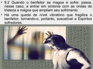 • 9.2 Quando o benfeitor se magoa e sofre: passa,
nesse caso, a entrar em sintonia com as ondas de
tristeza e mágoa que ampliam seu sofrimento.
• Há uma queda de nível vibratório que fragiliza o
benfeitor, tornando-o, portanto, suscetível a Espíritos
sofredores.
 