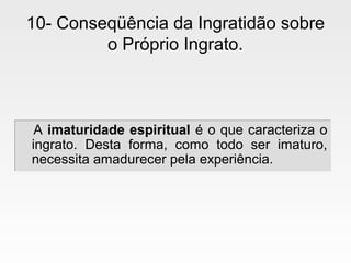 10- Conseqüência da Ingratidão sobre
o Próprio Ingrato.
A imaturidade espiritual é o que caracteriza o
ingrato. Desta forma, como todo ser imaturo,
necessita amadurecer pela experiência.
A imaturidade espiritual é o que caracteriza o
ingrato. Desta forma, como todo ser imaturo,
necessita amadurecer pela experiência.
 