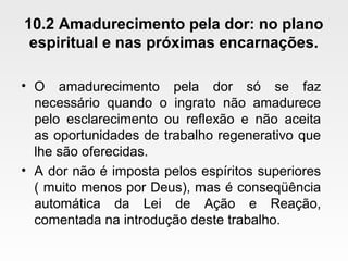 10.2 Amadurecimento pela dor: no plano
espiritual e nas próximas encarnações.
• O amadurecimento pela dor só se faz
necessário quando o ingrato não amadurece
pelo esclarecimento ou reflexão e não aceita
as oportunidades de trabalho regenerativo que
lhe são oferecidas.
• A dor não é imposta pelos espíritos superiores
( muito menos por Deus), mas é conseqüência
automática da Lei de Ação e Reação,
comentada na introdução deste trabalho.
 