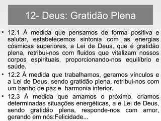 12- Deus: Gratidão Plena
• 12.1 À medida que pensamos de forma positiva e
salutar, estabelecemos sintonia com as energias
cósmicas superiores, a Lei de Deus, que é gratidão
plena, retribui-nos com fluidos que vitalizam nossos
corpos espirituais, proporcionando-nos equilíbrio e
saúde.
• 12.2 À medida que trabalhamos, geramos vínculos e
a Lei de Deus, sendo gratidão plena, retribui-nos com
um banho de paz e harmonia interior.
• 12.3 À medida que amamos o próximo, criamos
determinadas situações energéticas, a e Lei de Deus,
sendo gratidão plena, responde-nos com amor,
gerando em nós:Felicidade...
 