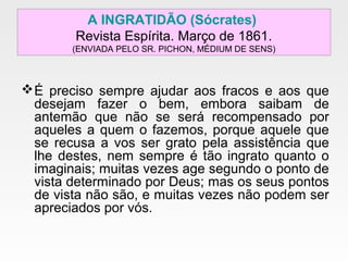 A INGRATIDÃO (Sócrates)
Revista Espírita. Março de 1861.
(ENVIADA PELO SR. PICHON, MÉDIUM DE SENS)
É preciso sempre ajudar aos fracos e aos que
desejam fazer o bem, embora saibam de
antemão que não se será recompensado por
aqueles a quem o fazemos, porque aquele que
se recusa a vos ser grato pela assistência que
lhe destes, nem sempre é tão ingrato quanto o
imaginais; muitas vezes age segundo o ponto de
vista determinado por Deus; mas os seus pontos
de vista não são, e muitas vezes não podem ser
apreciados por vós.
 