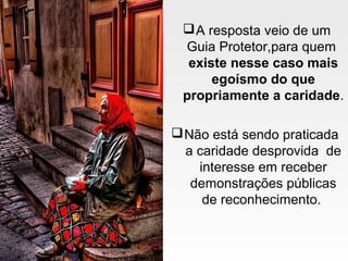 A resposta veio de um
Guia Protetor,para quem
existe nesse caso mais
egoísmo do que
propriamente a caridade.
Não está sendo praticada
a caridade desprovida de
interesse em receber
demonstrações públicas
de reconhecimento.
 