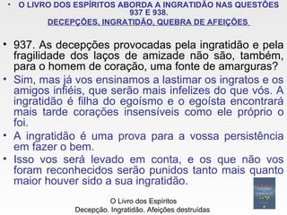 • O LIVRO DOS ESPÍRITOS ABORDA A INGRATIDÃO NAS QUESTÕES
937 E 938.
DECEPÇÕES, INGRATIDÃO, QUEBRA DE AFEIÇÕES
• 937. As decepções provocadas pela ingratidão e pela
fragilidade dos laços de amizade não são, também,
para o homem de coração, uma fonte de amarguras?
• Sim, mas já vos ensinamos a lastimar os ingratos e os
amigos infiéis, que serão mais infelizes do que vós. A
ingratidão é filha do egoísmo e o egoísta encontrará
mais tarde corações insensíveis como ele próprio o
foi.
• A ingratidão é uma prova para a vossa persistência
em fazer o bem.
• Isso vos será levado em conta, e os que não vos
foram reconhecidos serão punidos tanto mais quanto
maior houver sido a sua ingratidão.
O Livro dos Espíritos
Decepção. Ingratidão. Afeições destruídas
 