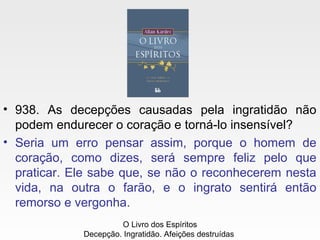 • 938. As decepções causadas pela ingratidão não
podem endurecer o coração e torná-lo insensível?
• Seria um erro pensar assim, porque o homem de
coração, como dizes, será sempre feliz pelo que
praticar. Ele sabe que, se não o reconhecerem nesta
vida, na outra o farão, e o ingrato sentirá então
remorso e vergonha.
O Livro dos Espíritos
Decepção. Ingratidão. Afeições destruídas
 