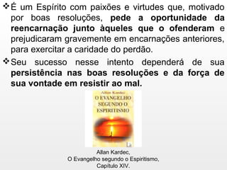 É um Espírito com paixões e virtudes que, motivado
por boas resoluções, pede a oportunidade da
reencarnação junto àqueles que o ofenderam e
prejudicaram gravemente em encarnações anteriores,
para exercitar a caridade do perdão.
Seu sucesso nesse intento dependerá de sua
persistência nas boas resoluções e da força de
sua vontade em resistir ao mal.
Allan Kardec,
O Evangelho segundo o Espiritismo,
Capítulo XIV.
 