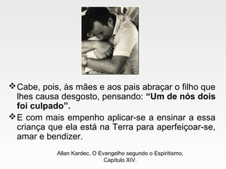Cabe, pois, às mães e aos pais abraçar o filho que
lhes causa desgosto, pensando: “Um de nós dois
foi culpado”.
E com mais empenho aplicar-se a ensinar a essa
criança que ela está na Terra para aperfeiçoar-se,
amar e bendizer.
Allan Kardec, O Evangelho segundo o Espiritismo,
Capítulo XIV.
 