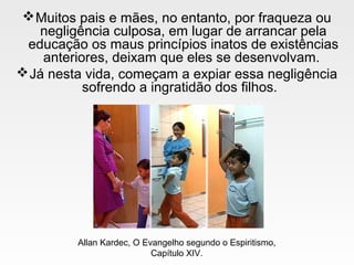 Muitos pais e mães, no entanto, por fraqueza ou
negligência culposa, em lugar de arrancar pela
educação os maus princípios inatos de existências
anteriores, deixam que eles se desenvolvam.
Já nesta vida, começam a expiar essa negligência
sofrendo a ingratidão dos filhos.
Allan Kardec, O Evangelho segundo o Espiritismo,
Capítulo XIV.
 