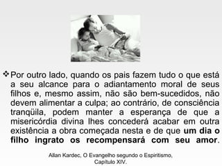Por outro lado, quando os pais fazem tudo o que está
a seu alcance para o adiantamento moral de seus
filhos e, mesmo assim, não são bem-sucedidos, não
devem alimentar a culpa; ao contrário, de consciência
tranqüila, podem manter a esperança de que a
misericórdia divina lhes concederá acabar em outra
existência a obra começada nesta e de que um dia o
filho ingrato os recompensará com seu amor.
Allan Kardec, O Evangelho segundo o Espiritismo,
Capítulo XIV.
 