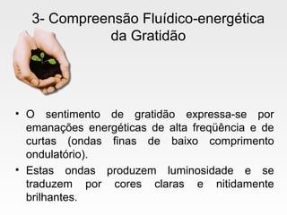 3- Compreensão Fluídico-energética
da Gratidão
• O sentimento de gratidão expressa-se por
emanações energéticas de alta freqüência e de
curtas (ondas finas de baixo comprimento
ondulatório).
• Estas ondas produzem luminosidade e se
traduzem por cores claras e nitidamente
brilhantes.
 