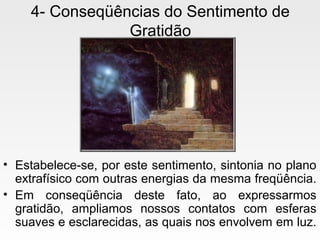 4- Conseqüências do Sentimento de
Gratidão
• Estabelece-se, por este sentimento, sintonia no plano
extrafísico com outras energias da mesma freqüência.
• Em conseqüência deste fato, ao expressarmos
gratidão, ampliamos nossos contatos com esferas
suaves e esclarecidas, as quais nos envolvem em luz.
 