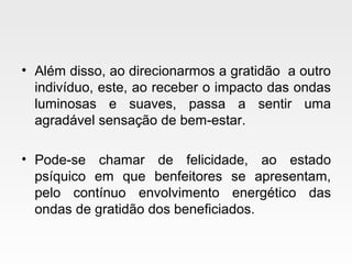 • Além disso, ao direcionarmos a gratidão a outro
indivíduo, este, ao receber o impacto das ondas
luminosas e suaves, passa a sentir uma
agradável sensação de bem-estar.
• Pode-se chamar de felicidade, ao estado
psíquico em que benfeitores se apresentam,
pelo contínuo envolvimento energético das
ondas de gratidão dos beneficiados.
 