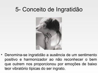 5- Conceito de Ingratidão
• Denomina-se ingratidão a ausência de um sentimento
positivo e harmonizador ao não reconhecer o bem
que outrem nos proporcionou por emoções de baixo
teor vibratório típicas do ser ingrato.
 