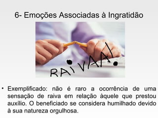 6- Emoções Associadas à Ingratidão
• Exemplificado: não é raro a ocorrência de uma
sensação de raiva em relação àquele que prestou
auxílio. O beneficiado se considera humilhado devido
à sua natureza orgulhosa.
 