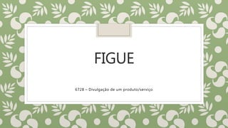 FIGUE
6728 – Divulgação de um produto/serviço
 