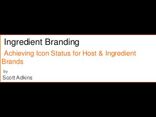 Ingredient Branding
Achieving Icon Status for Host & Ingredient
Brands
by
Scott Adkins
 