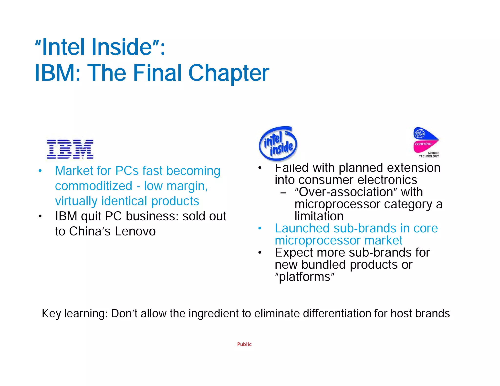 Public
“Intel Inside”:
IBM: The Final Chapter
• Failed with planned extension
into consumer electronics
– “Over-association” with
microprocessor category a
limitation
• Launched sub-brands in core
microprocessor market
• Expect more sub-brands for
new bundled products or
“platforms”
• Market for PCs fast becoming
commoditized - low margin,
virtually identical products
• IBM quit PC business: sold out
to China’s Lenovo
Key learning: Don’t allow the ingredient to eliminate differentiation for host brands
 