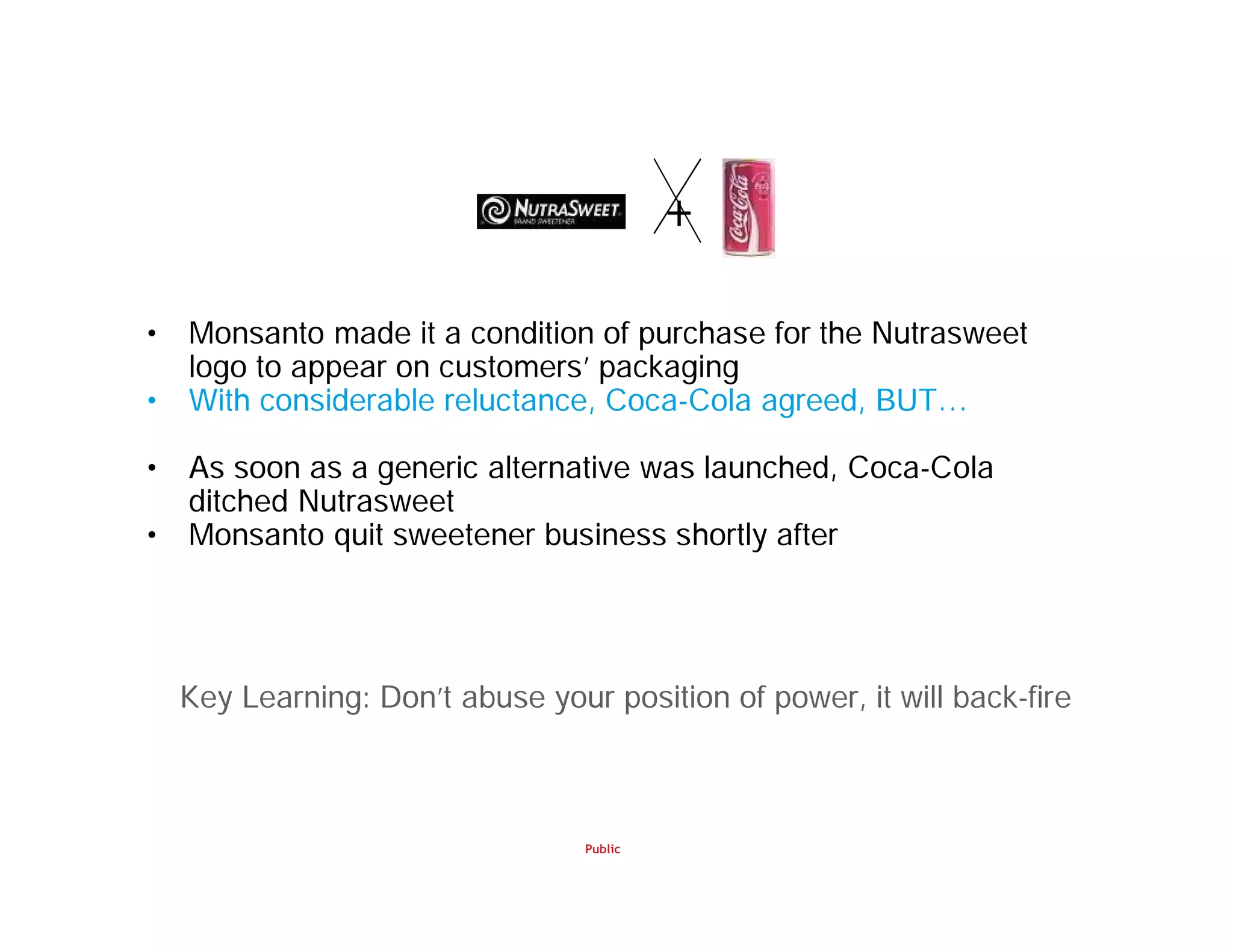 Public
• Monsanto made it a condition of purchase for the Nutrasweet
logo to appear on customers’ packaging
• With considerable reluctance, Coca-Cola agreed, BUT…
• As soon as a generic alternative was launched, Coca-Cola
ditched Nutrasweet
• Monsanto quit sweetener business shortly after
+
Key Learning: Don’t abuse your position of power, it will back-fire
 