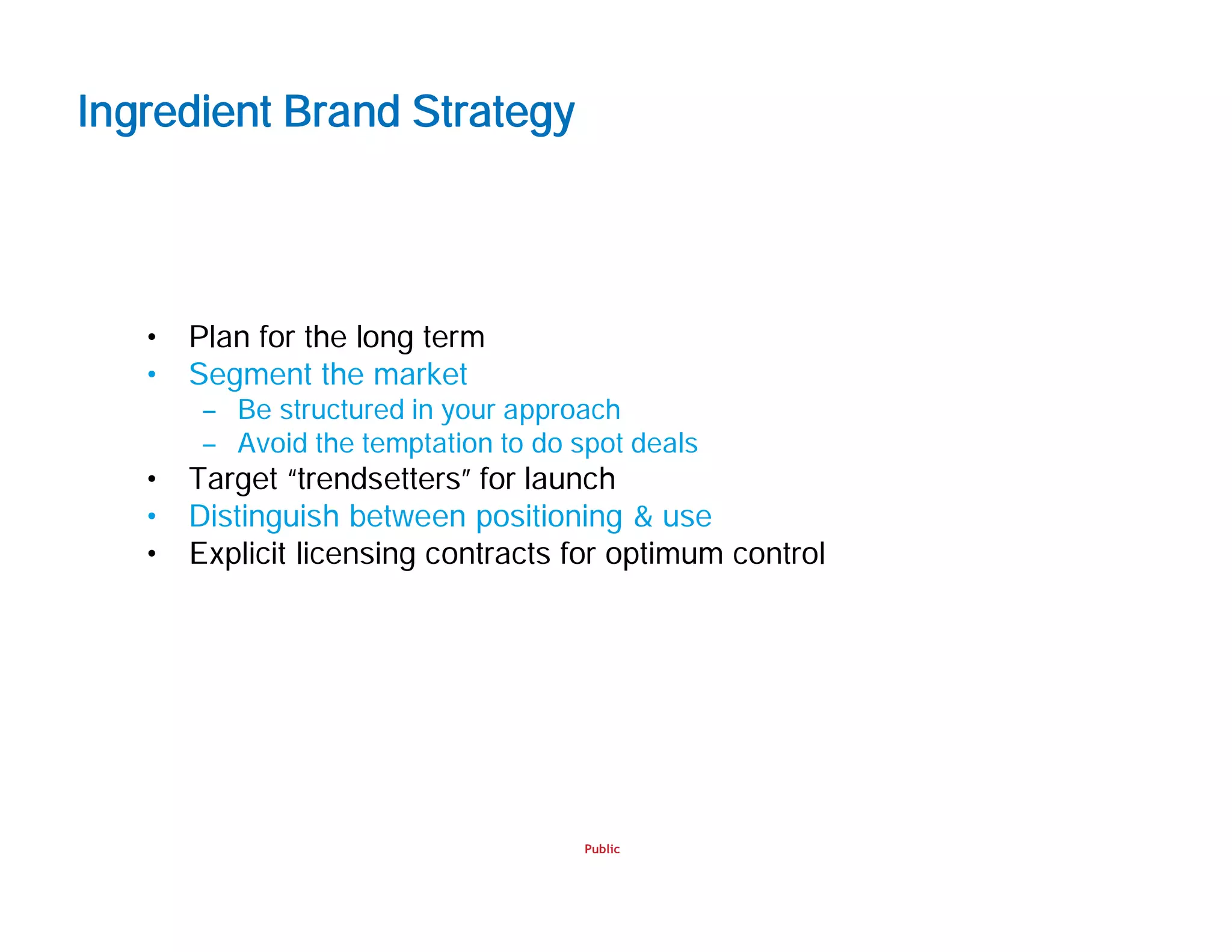Public
Ingredient Brand Strategy
• Plan for the long term
• Segment the market
– Be structured in your approach
– Avoid the temptation to do spot deals
• Target “trendsetters” for launch
• Distinguish between positioning & use
• Explicit licensing contracts for optimum control
 