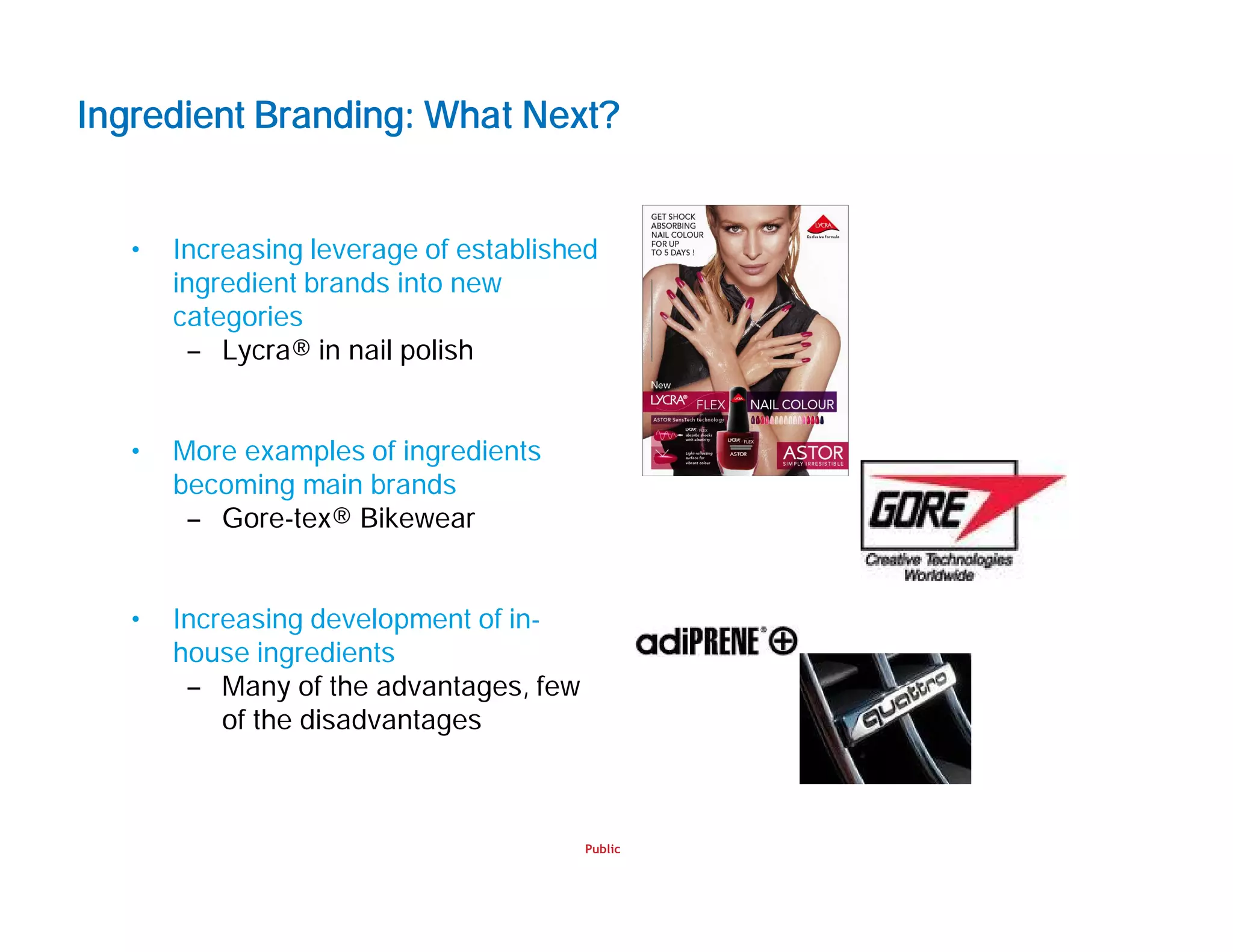 Public
Ingredient Branding: What Next?
• Increasing leverage of established
ingredient brands into new
categories
– Lycra® in nail polish
• More examples of ingredients
becoming main brands
– Gore-tex® Bikewear
• Increasing development of in-
house ingredients
– Many of the advantages, few
of the disadvantages
 
