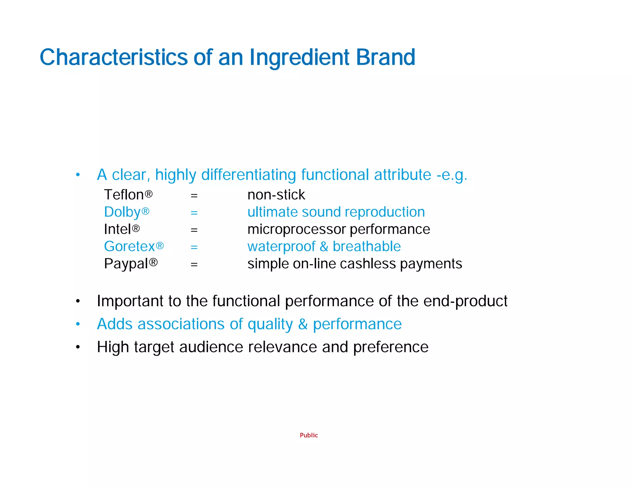 Public
Characteristics of an Ingredient Brand
• A clear, highly differentiating functional attribute -e.g.
Teflon® = non-stick
Dolby® = ultimate sound reproduction
Intel® = microprocessor performance
Goretex® = waterproof & breathable
Paypal® = simple on-line cashless payments
• Important to the functional performance of the end-product
• Adds associations of quality & performance
• High target audience relevance and preference
 