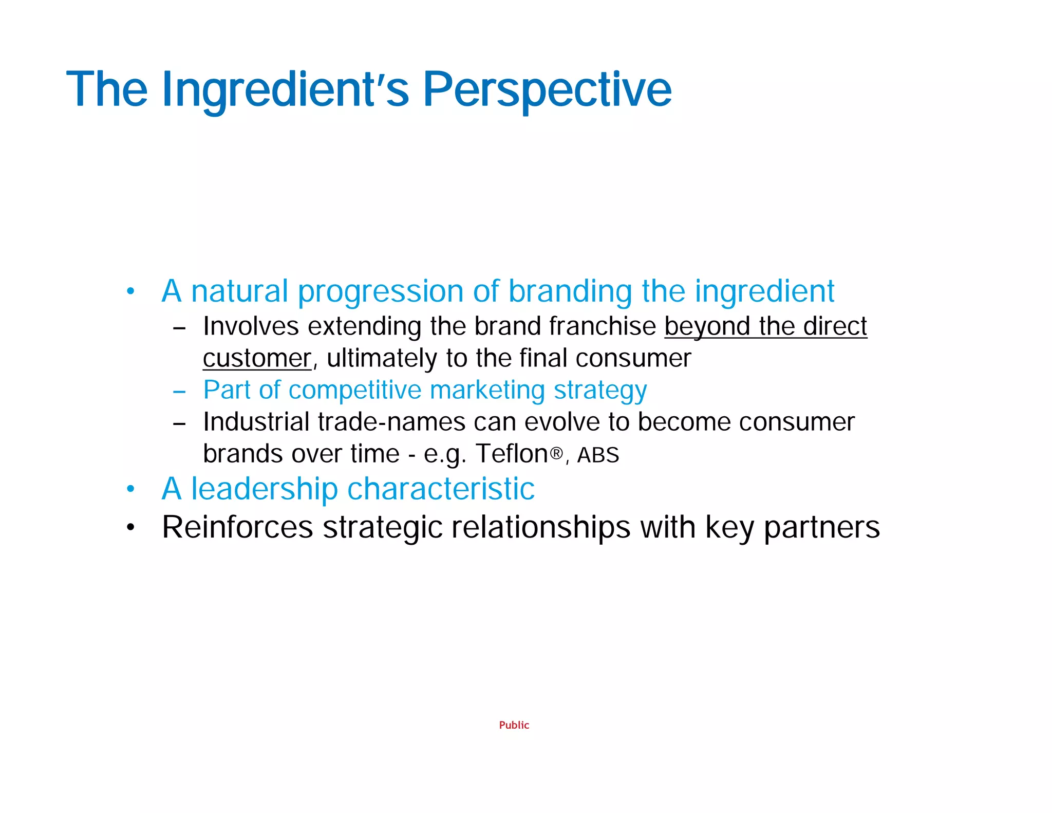 Public
The Ingredient’s Perspective
• A natural progression of branding the ingredient
– Involves extending the brand franchise beyond the direct
customer, ultimately to the final consumer
– Part of competitive marketing strategy
– Industrial trade-names can evolve to become consumer
brands over time - e.g. Teflon®, ABS
• A leadership characteristic
• Reinforces strategic relationships with key partners
 