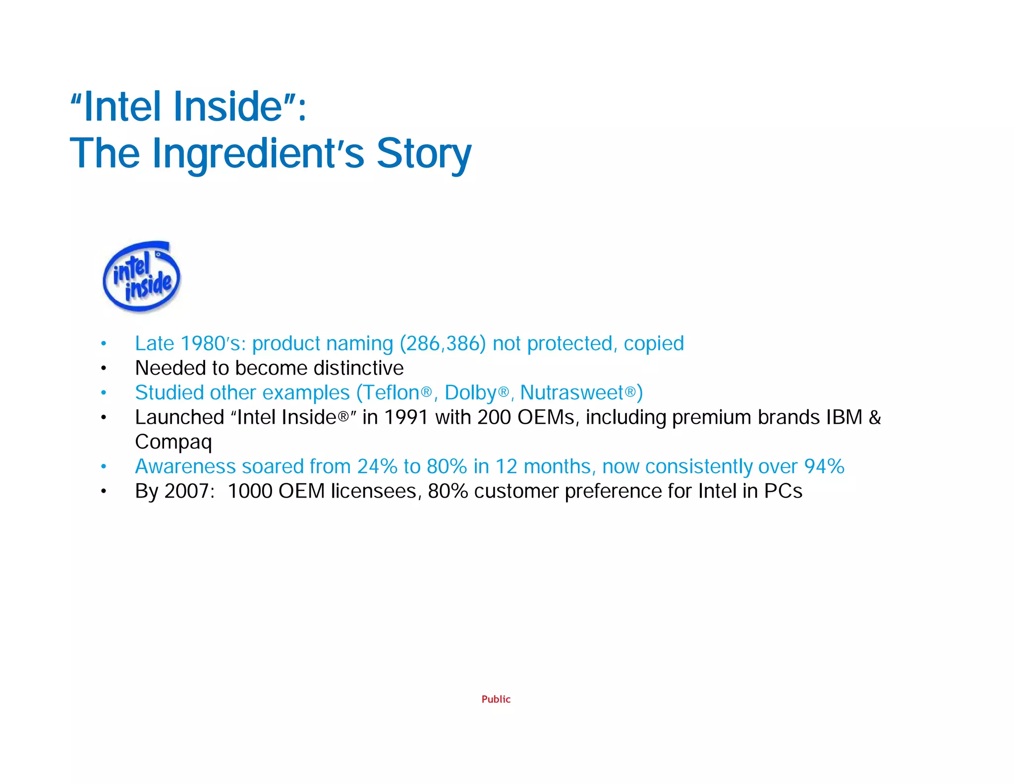 Public
“Intel Inside”:
The Ingredient’s Story
• Late 1980’s: product naming (286,386) not protected, copied
• Needed to become distinctive
• Studied other examples (Teflon®, Dolby®, Nutrasweet®)
• Launched “Intel Inside®” in 1991 with 200 OEMs, including premium brands IBM &
Compaq
• Awareness soared from 24% to 80% in 12 months, now consistently over 94%
• By 2007: 1000 OEM licensees, 80% customer preference for Intel in PCs
 