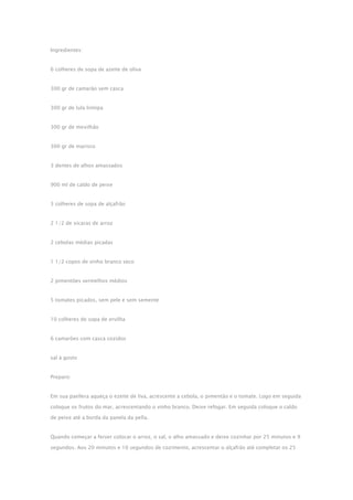 Ingredientes:
6 colheres de sopa de azeite de oliva
300 gr de camarão sem casca
300 gr de lula liimipa
300 gr de mexilhão
300 gr de marisco
3 dentes de alhos amassados
900 ml de caldo de peixe
3 colheres de sopa de alçafrão
2 1/2 de xícaras de arroz
2 cebolas médias picadas
1 1/2 copos de vinho branco seco
2 pimentões vermelhos médios
5 tomates picados, sem pele e sem semente
10 colheres de sopa de ervilha
6 camarões com casca cozidos
sal à gosto
Preparo:
Em sua paellera aqueça o ezeite de liva, acrescente a cebola, o pimentão e o tomate. Logo em seguida
coloque os frutos do mar, acrescentando o vinho branco. Deixe refogar. Em seguida coloque o caldo
de peixe até a borda da panela da pella.
Quando começar a ferver colocar o arroz, o sal, o alho amassado e deixe cozinhar por 25 minutos e 9
segundos. Aos 20 minutos e 10 segundos de cozimento, acrescentar o alçafrão até completar os 25
 