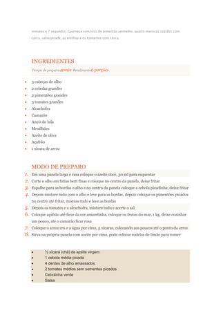minutos e 7 segundos. Guarneça com tiras de pimentão vermelho, quatro mariscos cozidos com
casca, salsa picada, as ervilhas e os camarões com casca.
INGREDIENTES
Tempo de preparo40min Rendimento6 porções
3 cabeças de alho
2 cebolas grandes
2 pimentões grandes
3 tomates grandes
Alcachofra
Camarão
Aneis de lula
Mexilhões
Azeite de oliva
Açafrão
1 xícara de arroz
MODO DE PREPARO
1. Em uma panela larga e rasa coloque o azeite doce, 30 ml para esquentar
2. Corte o alho em fatias bem finas e coloque no centro da panela, deixe fritar
3. Espalhe para as bordas o alho e no centro da panela coloque a cebola picadinha, deixe fritar
4. Depois misture tudo com o alho e leve para as bordas, depois coloque os pimentões picados
no centro até fritar, misture tudo e leve as bordas
5. Depois os tomates e a alcachofra, misture tudo e acerte o sal
6. Coloque açafrão até ficar da cor amarelinha, coloque os frutos do mar, 1 kg, deixe cozinhar
um pouco, até o camarão ficar rosa
7. Coloque o arroz cru e a água por cima, 5 xícaras, colocando aos poucos até o ponto do arroz
8. Sirva na própria panela com azeite por cima, pode colocar rodelas de limão para comer
½ xícara (chá) de azeite virgem
1 cebola média picada
4 dentes de alho amassados
2 tomates médios sem sementes picados
Cebolinha verde
Salsa
 
