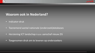 Waarom ook in Nederland?
• Indicator-druk

• Toenemend aantal nationale (onderzoek)databases

• Herziening ICT landschap n.a.v. aanschaf nieuw ZIS

• Toegenomen druk om te leveren op onderzoekers
 