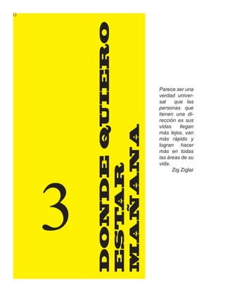 O




        DONDE QUIERO
                       Parece ser una
                       verdad univer-
                       sal    que las
                       personas que
                       tienen una di-
                       rección es sus
                       vidas    llegan

        MAÑANA         más lejos, van
                       más rápido y
                       logran hacer
                       más en todas
                       las áreas de su




    3
                       vida.
           AR


                             Zig Ziglar
        EST
 