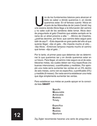 U
                 no de los fundamentos básicos para alcanzar el
                 éxito es saber a dónde queremos ir, en donde
                 queremos estar. En el famoso cuento “Alicia en
                 el país de las Maravillas de de Lewis Carroll, hay
     una escena donde Alicia llega a la bifurcación del camino
     y no sabe cuál de los senderos debe tomar. Alicia deci-
     de preguntarle al gato Cheshire que estaba sentado en la
     rama de un árbol próximo a ella: “…-Minino de Cheshire,
     ¿podrías decirme, por favor, que camino debo seguir para
     salir de aquí?. –Esto depende en gran parte del sitio al que
     quieras llegar –dijo el gato. –No importa mucho el sitio…
     -dijo Alicia. –Entonces tampoco importa mucho el camino
     que tomes –dijo el gato…”

     Por lo tanto, el primer paso que debemos dar es determi-
     nar lo que queremos ser y en donde queremos estar en
     un futuro. Para llegar, el camino más seguro es el de esta-
     blecerse metas, las cuales deben ser muy específicas (no
     buenas intenciones), cuantificables y medibles, Por ejem-
     plo una meta sería aumentar las ventas en un 5% dentro
     de seis meses, como ven es específico, cuantificable (5%)
     y medible (6 meses). De nada serviría establecer una meta
     que diga simplemente aumentar las ventas.

     Para establecer sus metas se puede apoyar en la conoci-
     da lista SMART

                        Specific
                        Measurable
                        Achievable
                        Realistic
                        Timely

                        Especifica
                        Medible
                        Realista

12                      Oportuna

     Zig Ziglar recomienda hacerse una serie de preguntas al
 
