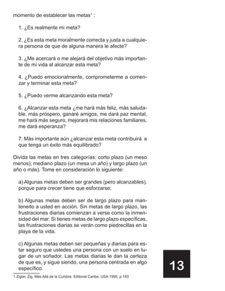 momento de establecer las metas1 :

   1. ¿Es realmente mi meta?

   2. ¿Es esta meta moralmente correcta y justa a cualquie-
   ra persona de que de alguna manera le afecte?

   3. ¿Me acercará o me alejará del objetivo más importan-
   te de mi vida al alcanzar esta meta?

   4. ¿Puedo emocionalmente, comprometerme a comen-
   zar y terminar esta meta?

   5. ¿Puedo verme alcanzando esta meta?

   6. ¿Alcanzar esta meta ¿me hará más feliz, más saluda-
   ble, más próspero, ganaré amigos, me dará paz mental,
   me hará más seguro, mejorará mis relaciones familiares,
   me dará esperanza?

   7. Más importante aún ¿alcanzar esta meta contribuirá a
   que tenga un éxito más equilibrado?

Divida las metas en tres categorías: corto plazo (un meso
menos); mediano plazo (un mesa un año) y largo plazo (un
año o más). Tome en consideración lo siguiente:

   a) Algunas metas deben ser grandes (pero alcanzables),
   porque para crecer tiene que esforzarse;

   b) Algunas metas deben ser de largo plazo para man-
   tenerlo a usted en acción. Sin metas de largo plazo, las
   frustraciones diarias comienzan a verse como la inmen-
   sidad del mar. Si tienes metas de largo plazo específicas,
   las frustraciones diarias se verán como piedrecillas en la
   playa de la vida.

   c) Algunas metas deben ser pequeñas y diarias para es-
   tar seguro que ustedes una persona con un suelo en lu-
   gar de un soñador. Las metas diarias le dan la certeza
   de que es, y sigue siendo, una persona centrada en algo
   específico.                                                            13
1 Ziglar, Zig. Más Allá de la Cumbre. Editorial Caribe. USA.1995. p.193
 