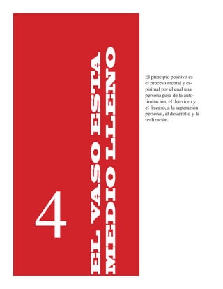 MEDIO LLENO
        ASO ESTA
                   El principio positivo es
                   el proceso mental y es-
                   piritual por el cual una
                   persona pasa de la auto-
                   limitación, el deterioro y
                   el fracaso, a la superación
                   personal, el desarrollo y la
                   realización.




4
    EL V
 
