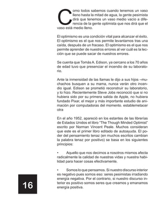 C
              omo todos sabemos cuando tenemos un vaso
              lleno hasta la mitad de agua, la gente pesimista
              dirá que tenemos un vaso medio vacío a dife-
              rencia de la gente optimista que nos dirá que el
     vaso está medio lleno.

     El optimismo es una condición vital para alcanzar el éxito.
     El optimismo es el que nos permite levantarnos tras una
     caída, después de un fracaso. El optimismo es el que nos
     permite aprender de nuestros errores al ver cuál es la lec-
     ción que se puede sacar de nuestros errores.

     Se cuenta que Tomás A. Edison, ya cercano a los 70 años
     de edad tuvo que presenciar el incendio de su laborato-
     rio.

     Ante la inmensidad de las llamas le dijo a sus hijos –mu-
     chachos busquen a su mama, nunca verán otro incen-
     dio igual. Edison se prometió reconstruir su laboratorio,
     y lo hizo. Recientemente Steve Jobs reconoció que si no
     hubiera sido por su primera salida de Apple, no hubiera
     fundado Pixar, el mejor y más importante estudio de ani-
     mación por computadoras del momento. establemetacer
     otra

     En el año 1952, apareció en los estantes de las librerías
     de Estados Unidos el libro “The Though Minded Optimist”
     escrito por Norman Vincent Peale. Muchos consideran
     que este es el primer libro editado de autoayuda. El po-
     der del pensamiento tenaz (en muchos escritos cambian
     la palabra tenaz por positivo) se basa en los siguientes
     principios:

     •     Aquello que nos decimos a nosotros mismos afecta
     radicalmente la calidad de nuestras vidas y nuestra habi-
     lidad para hacer cosas efectivamente.

     •      Somos lo que pensamos. Si nuestro discurso interior
     es negativo pues somos eso: seres pesimistas irradiando
     energía negativa. Por el contrario, si nuestro discurso in-

16   terior es positivo somos seres que creamos y emanamos
     energía positiva.
 