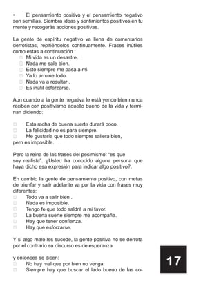 •    El pensamiento positivo y el pensamiento negativo
son semillas. Siembra ideas y sentimientos positivos en tu
mente y recogerás acciones positivas.

La gente de espíritu negativo va llena de comentarios
derrotistas, repitiéndolos continuamente. Frases inútiles
como estas a continuación :
   Mi vida es un desastre.
   Nada me sale bien.
   Esto siempre me pasa a mi.
   Ya lo arruine todo.
   Nada va a resultar .
   Es inútil esforzarse.

Aun cuando a la gente negativa le está yendo bien nunca
reciben con positivismo aquello bueno de la vida y termi-
nan diciendo:

     Esta racha de buena suerte durará poco.
     La felicidad no es para siempre.
     Me gustaría que todo siempre saliera bien,
pero es imposible.

Pero la reina de las frases del pesimismo: “es que
soy realista”. ¿Usted ha conocido alguna persona que
haya dicho esa expresión para indicar algo positivo?.

En cambio la gente de pensamiento positivo, con metas
de triunfar y salir adelante va por la vida con frases muy
diferentes:
     Todo va a salir bien .
     Nada es imposible.
     Tengo fe que todo saldrá a mi favor.
     La buena suerte siempre me acompaña.
     Hay que tener confianza.
     Hay que esforzarse.

Y si algo malo les sucede, la gente positiva no se derrota
por el contrario su discurso es de esperanza

y entonces se dicen:


      No hay mal que por bien no venga.
      Siempre hay que buscar el lado bueno de las co-
                                                             17
 