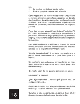 sas.
         La próxima vez todo va a estar mejor.
         Pase lo que pase hay que salir adelante.

     Gente negativa ve los hechos malos como a una película,
     se miran a sí mismos como los perdedores, los derrota-
     dos, los últimos, las víctimas mientras que la gente positi-
     va se enfoca se miran como luchadores, emprendedores,
     dueños de su destino, creadores continuos de su propia
     película.

     En su libro Norman Vincent Peale define al “optimista Efi-
     caz” como alguien que no deforma sus pensamientos, a
     pesar de la tensión que tenga que soportar, y que continúa
     alegre y confiadamente esperando lo mejor sin importarle
     la situación .

     Para tener una idea de la acción en la práctica del pensa-
     miento positivo se presenta a continuación una anécdota
     relatada por el propio Norman Vincent Peale

     “Un día, jugando al golf, di un golpe con un efecto a la
     pelota, y ésta, desviándose de la pista, fue a parar a la
     maleza.

     Un muchacho que andaba por ahí rastrillando las hojas
     secas se acercó para ayudarme a encontrarla, y con cierta
     cortedad me dijo:

     -Dr. Peale, algún día me gustaría conversar con usted.

     -¿Cuándo?- le pregunté.

     -¡Ah!- dijo sorprendido , -no tiene por que ser hoy… en
     cualquier momento…

     -Cualquier momento nunca llega- le contesté, -espéreme
     en el hoyo 18 dentro de media hora y conversamos.

     Cumplida la cita, nos sentamos a la sombra de un árbol y
18   después de preguntarle cómo se llamaba le dije:
 